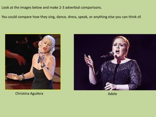 Look at the images below and make 2-3 adverbial comparisons.

You could compare how they sing, dance, dress, speak, or anything else you can think of.




        Christina Aguilera                                        Adele
 