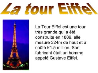 La tour Eiffel  La Tour Eiffel est une tour très grande qui a été construite en 1889, elle mesure 324m de haut et à coûté £1.5 million. Son fabricant était un homme appelé Gustave Eiffel. 