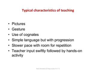 Typical characteristics of teaching
•
•
•
•
•
•

Pictures
Gesture
Use of cognates
Simple language but with progression
Slower pace with room for repetition
Teacher input swiftly followed by hands-on
activity

Kathy Wicksteed and Pippa Jacobs 16.11.13

 