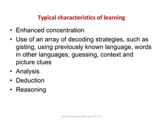 Typical characteristics of learning
• Enhanced concentration
• Use of an array of decoding strategies, such as
gisting, using previously known language, words
in other languages, guessing, context and
picture clues
• Analysis
• Deduction
• Reasoning

Kathy Wicksteed and Pippa Jacobs 16.11.13

 