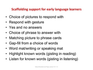 Scaffolding support for early language learners
•
•
•
•
•
•
•
•
•

Choice of pictures to respond with
Respond with gesture
Yes and no answers
Choice of phrase to answer with
Matching picture to phrase cards
Gap-fill from a choice of words
Word mat/writing or speaking mat
Highlight known words (gisting in reading)
Listen for known words (gisting in listening)
Kathy Wicksteed and Pippa Jacobs 16.11.13

 