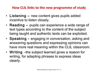 How CLIL links to the new programme of study
• Listening – new content gives pupils added
incentive to listen closely.
• Reading – pupils can experience a wide range of
text types according to the content of the subject
being taught and authentic texts can be exploited.
• Speaking - engaging in conversation, asking and
answering questions and expressing opinions can
have more real meaning within the CLIL classroom.
• Writing –the subject learned gives a reason for
writing, for adapting phrases to express ideas
clearly.
Kathy Wicksteed and Pippa Jacobs 16.11.13

 