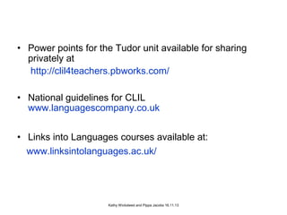 • Power points for the Tudor unit available for sharing
privately at
http://clil4teachers.pbworks.com/
• National guidelines for CLIL
www.languagescompany.co.uk
• Links into Languages courses available at:
www.linksintolanguages.ac.uk/

Kathy Wicksteed and Pippa Jacobs 16.11.13

 