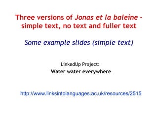 Three versions of Jonas et la baleine –
simple text, no text and fuller text
Some example slides (simple text)
LinkedUp Project:

Water water everywhere

http://www.linksintolanguages.ac.uk/resources/2515

 