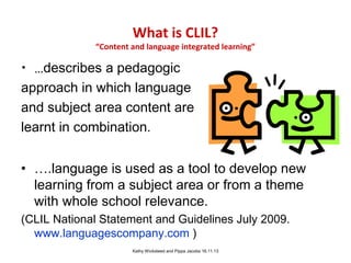 What is CLIL?

“Content and language integrated learning”

• …describes a pedagogic
approach in which language
and subject area content are
learnt in combination.
• ….language is used as a tool to develop new
learning from a subject area or from a theme
with whole school relevance.
(CLIL National Statement and Guidelines July 2009.
www.languagescompany.com )
Kathy Wicksteed and Pippa Jacobs 16.11.13

 