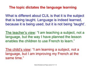 The topic dictates the language learning
What is different about CLIL is that it is the subject
that is being taught. Language is indeed learned,
because it is being used, but it is not being ‘taught’.
The teacher’s view: “I am teaching a subject, not a
language, but the way I have planned the lesson
enables the children to use French to learn.”
The child’s view: “I am learning a subject, not a
language, but I am improving my French at the
same time.”
Kathy Wicksteed and Pippa Jacobs 16.11.13

 