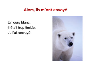 Alors, ils m’ont envoyé
Un ours blanc.
Il était trop timide.
Je l’ai renvoyé

 