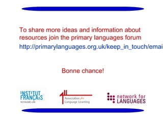 To share more ideas and information about
resources join the primary languages forum
http://primarylanguages.org.uk/keep_in_touch/email
Bonne chance!

 