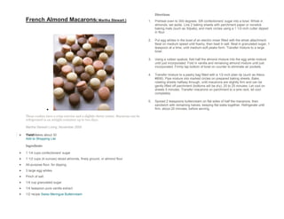Directions
French Almond Macarons( Martha Stewart )                                           1.   Preheat oven to 300 degrees. Sift confectioners' sugar into a bowl. Whisk in
                                                                                        almonds; set aside. Line 2 baking sheets with parchment paper or nonstick
                                                                                        baking mats (such as Silpats), and mark circles using a 1 1/2-inch cutter dipped
                                                                                        in flour.

                                                                                   2.   Put egg whites in the bowl of an electric mixer fitted with the whisk attachment.
                                                                                        Beat on medium speed until foamy, then beat in salt. Beat in granulated sugar, 1
                                                                                        teaspoon at a time, until medium-soft peaks form. Transfer mixture to a large
                                                                                        bowl.

                                                                                   3.   Using a rubber spatula, fold half the almond mixture into the egg white mixture
                                                                                        until just incorporated. Fold in vanilla and remaining almond mixture until just
                                                                                        incorporated. Firmly tap bottom of bowl on counter to eliminate air pockets.

                                                                                   4.   Transfer mixture to a pastry bag fitted with a 1/2-inch plain tip (such as Ateco
                                                                                        #806). Pipe mixture into marked circles on prepared baking sheets. Bake,
                                                                                        rotating sheets halfway through, until macarons are slightly firm and can be
                                                                                        gently lifted off parchment (bottoms will be dry), 20 to 25 minutes. Let cool on
                                                                                        sheets 5 minutes. Transfer macarons on parchment to a wire rack; let cool
                                                                                        completely.

                                                                                   5.   Spread 2 teaspoons buttercream on flat sides of half the macarons, then
                                                                                        sandwich with remaining halves, keeping flat sides together. Refrigerate until
                                                                                        firm, about 20 minutes, before serving.

These cookies have a crisp exterior and a slightly chewy center. Macarons can be
refrigerated in an airtight container up to two days.

Martha Stewart Living, November 2005

YieldMakes about 30
Add to Shopping List

Ingredients

1 1/4 cups confectioners' sugar
1 1/2 cups (4 ounces) sliced almonds, finely ground, or almond flour
All-purpose flour, for dipping
3 large egg whites
Pinch of salt
1/4 cup granulated sugar
1/4 teaspoon pure vanilla extract
1/2 recipe Swiss Meringue Buttercream
 