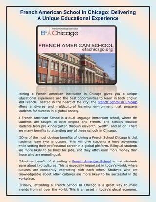 French American School In Chicago: Delivering
A Unique Educational Experience
Joining a French American institution in Chicago gives you a unique
educational experience and the best opportunities to learn in both English
and French. Located in the heart of the city, the French School in Chicago
offers a diverse and multicultural learning environment that prepares
students for success in a global society.
A French American School is a dual language immersion school, where the
students are taught in both English and French. The schools educate
students from pre-kindergarten through eleventh, twelfth, and so on. There
are many benefits to attending any of these schools in Chicago.
students learn two languages. This will give students a huge advantage
while setting their professional career in a global platform. Bilingual students
are more likely to be hired for jobs, and they often earn more money than
those who are monolingual.
French American School is that students
learn about two cultures. This is especially important in today’s world, where
cultures are constantly interacting with each other. Students who are
knowledgeable about other cultures are more likely to be successful in the
workplace.
friends from all over the world. This is an asset in today’s global economy.
 