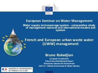European Seminar on Water Management
Water supply and sewerage system - comparative study
of management national and international models and
system
French and European urban waste water
(UWW) management
Bruno Rakedjian
European Commission
French Seconded National Expert
Directorate General for Environment
Unit C.2 - Marine Environment & Water Industry
 