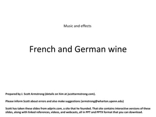 Music and effects




                   French and German wine



Prepared by J. Scott Armstrong (details on him at jscottarmstrong.com).

Please inform Scott about errors and also make suggestions (armstrong@wharton.upenn.edu)

Scott has taken these slides from adprin.com, a site that he founded. That site contains interactive versions of these
slides, along with linked references, videos, and webcasts, all in PPT and PPTX format that you can download.
 