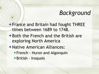 Background France and Britain had fought THREE times between 1689 to 1748. Both the French and the British are exploring North America  Native American Alliances: French - Huron and Algonquin British - Iroquois 
