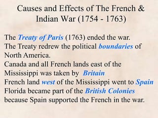 Causes and Effects of The French & 
Indian War (1754 - 1763) 
The Treaty of Paris (1763) ended the war. 
The Treaty redrew the political boundaries of 
North America. 
Canada and all French lands east of the 
Mississippi was taken by Britain 
French land west of the Mississippi went to Spain 
Florida became part of the British Colonies 
because Spain supported the French in the war. 
 