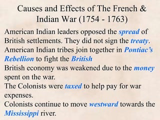 Causes and Effects of The French & 
Indian War (1754 - 1763) 
American Indian leaders opposed the spread of 
British settlements. They did not sign the treaty. 
American Indian tribes join together in Pontiac’s 
Rebellion to fight the British 
British economy was weakened due to the money 
spent on the war. 
The Colonists were taxed to help pay for war 
expenses. 
Colonists continue to move westward towards the 
Mississippi river. 
 