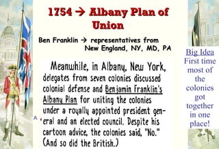 Ben Franklin    representatives from   New England, NY, MD, PA Albany Congress     failed Iroquois   broke off relations with    Britain & threatened to   trade with the French. 1754    Albany Plan of Union Big Idea  First time most of the colonies got together in one place! 