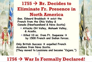 Gen. Edward Braddock    evict the  French from the Ohio Valley &  Canada (Newfoundland & Nova Scotia) Attacks OH Valley, Mohawk Valley,   & Acadia. Killed 10 mi. from Ft. Duquesne     by 1500 French and Indian forces. Only British Success    expelled French Acadians from Nova Scotia.  (They moved to Louisiana and became “Cajuns.”)  1755    Br. Decides to Eliminate Fr. Presence in North America 1756    War Is Formally Declared! 