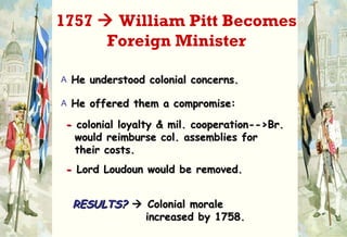 He understood colonial concerns. He offered them a compromise: -  colonial loyalty & mil. cooperation-->Br.    would reimburse col. assemblies for   their costs. -   Lord Loudoun would be removed. RESULTS?     Colonial morale   increased by 1758. 1757    William Pitt Becomes Foreign Minister 