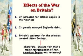 1.   It increased her colonial empire in    the Americas 2.   It greatly enlarged England’s debt. 3.   Britain’s contempt for the colonials    created bitter feelings. Therefore, England felt that a major reorganization of her  American Empire  was necessary! Effects of the War  on Britain? 