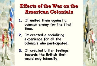 1.   It united them against a   common enemy for the first   time. 2.   It created a socializing   experience for all the    colonials who participated. 3.   It created bitter feelings    towards the British that   would only intensify. Effects of the War on the American Colonials 