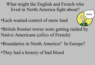 What might the English and French who lived in North America fight about? Each wanted control of more land British frontier towns were getting raided by Native Americans ( allies  of French) Boundaries in North America?  In Europe? They had a history of bad blood Hmm 