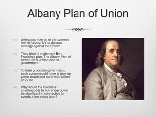 Albany Plan of Union
 Delegates from all of the colonies
met in Albany, NY to discuss
strategy against the French
 They tried to implement Ben
Franklin’s plan, The Albany Plan of
Union, for a united colonial
government
 To form a colonial government,
each colony would have to give up
some power and none was willing
to do so
 Why would the colonists’
unwillingness to surrender power
be significant in connection to
events a few years later?
 