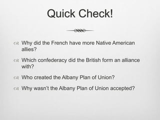 Quick Check!
 Why did the French have more Native American
allies?
 Which confederacy did the British form an alliance
with?
 Who created the Albany Plan of Union?
 Why wasn’t the Albany Plan of Union accepted?
 