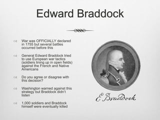 Edward Braddock
 War was OFFICIALLY declared
in 1755 but several battles
occurred before this
 General Edward Braddock tried
to use European war tactics
(soldiers lining up in open fields)
against the French and Native
Americans
 Do you agree or disagree with
this decision?
 Washington warned against this
strategy but Braddock didn’t
listen
 1,000 soldiers and Braddock
himself were eventually killed
 