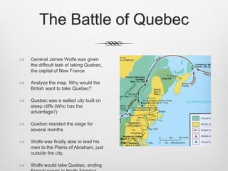 The Battle of Quebec
 General James Wolfe was given
the difficult task of taking Quebec,
the capital of New France
 Analyze the map. Why would the
British want to take Quebec?
 Quebec was a walled city built on
steep cliffs (Who has the
advantage?)
 Quebec resisted the siege for
several months
 Wolfe was finally able to lead his
men to the Plains of Abraham, just
outside the city.
 Wolfe would take Quebec, ending
 