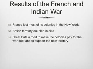 Results of the French and
Indian War
 France lost most of its colonies in the New World
 British territory doubled in size
 Great Britain tried to make the colonies pay for the
war debt and to support the new territory
 