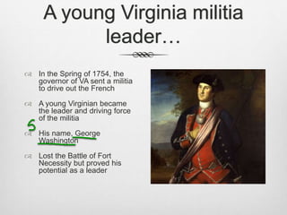 A young Virginia militia
leader…
 In the Spring of 1754, the
governor of VA sent a militia
to drive out the French
 A young Virginian became
the leader and driving force
of the militia
 His name, George
Washington
 Lost the Battle of Fort
Necessity but proved his
potential as a leader
 