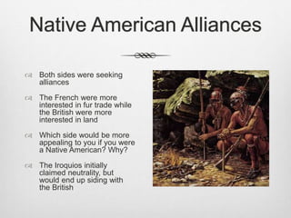 Native American Alliances
 Both sides were seeking
alliances
 The French were more
interested in fur trade while
the British were more
interested in land
 Which side would be more
appealing to you if you were
a Native American? Why?
 The Iroquios initially
claimed neutrality, but
would end up siding with
the British
 