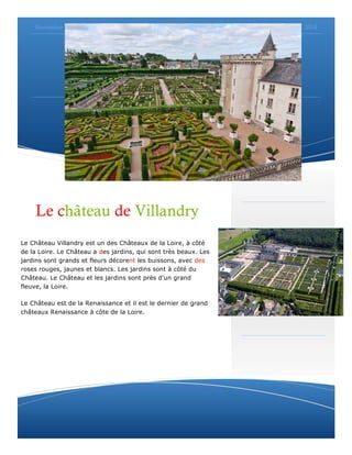 Novembre 2014 
Suspendisse gravida nibh et quam. 
Page 3 
Le château de Villandry 
Le Château Villandry est un des Châteaux de la Loire, à côté 
de la Loire. Le Château a des jardins, qui sont très beaux. Les 
jardins sont grands et fleurs décorent les buissons, avec des 
roses rouges, jaunes et blancs. Les jardins sont à côté du 
Château. Le Château et les jardins sont près d'un grand 
fleuve, la Loire. 
Le Château est de la Renaissance et il est le dernier de grand 
châteaux Renaissance à côte de la Loire. 
