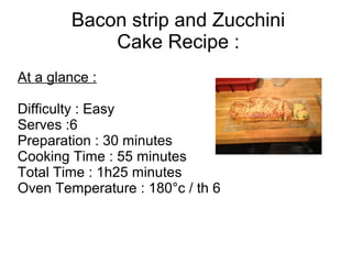 Bacon strip and Zucchini
Cake Recipe :
At a glance :
Difficulty : Easy
Serves :6
Preparation : 30 minutes
Cooking Time : 55 minutes
Total Time : 1h25 minutes
Oven Temperature : 180°c / th 6
 