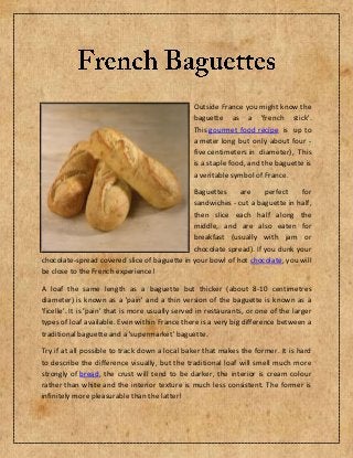 Outside France you might know the
baguette as a 'french stick'.
This gourmet food recipe is up to
a meter long but only about four -
five centimeters in diameter), This
is a staple food, and the baguette is
a veritable symbol of France.
Baguettes are perfect for
sandwiches - cut a baguette in half,
then slice each half along the
middle, and are also eaten for
breakfast (usually with jam or
chocolate spread). If you dunk your
chocolate-spread covered slice of baguette in your bowl of hot chocolate, you will
be close to the French experience!
A loaf the same length as a baguette but thicker (about 8-10 centimetres
diameter) is known as a 'pain' and a thin version of the baguette is known as a
'ficelle'. It is 'pain' that is more usually served in restaurants, or one of the larger
types of loaf available. Even within France there is a very big difference between a
traditional baguette and a 'supermarket' baguette.
Try if at all possible to track down a local baker that makes the former. It is hard
to describe the difference visually, but the traditional loaf will smell much more
strongly of bread, the crust will tend to be darker, the interior is cream colour
rather than white and the interior texture is much less consistent. The former is
infinitely more pleasurable than the latter!
 