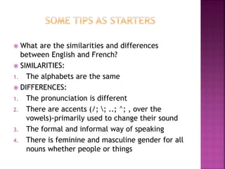  What are the similarities and differences
between English and French?
 SIMILARITIES:
1. The alphabets are the same
 DIFFERENCES:
1. The pronunciation is different
2. There are accents (/; ; ..; ^; , over the
vowels)-primarily used to change their sound
3. The formal and informal way of speaking
4. There is feminine and masculine gender for all
nouns whether people or things
 