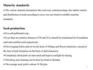 Maturity standards
The various maturity parameters like seed size, seed percentage, dry matter content
and distribution of pods according to sieve size are found to reliable maturity
standards.
Seed production
It is self pollinated crop.
Even then an isolation distance of 50 and 25 m should be maintained for Foundation
seed and certified seed respectively.
First rouging before pod set on the basis of foliage and flower characters, second at
the time of pod formation on the basis of pod characters.
Completely dried pods are harvested and kept in sunlight for drying.
Threshing and cleaning can be done by hand or thresher.
The average seed yield is about 15-20 q/ha.
15
 