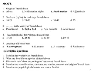 20
MCQ’S
1. Origin of French bean
a. Africa b. Meditaranian region c. South mexico d. Afghanistan
2. Seed rate (kg/ha) for bush type French bean
a. 10-20 b. 20-30 c. 30-40 d. 65
3. ……… is the variety of French bean
a. Pusa Komal b. Both c & d c. Pusa Parvathi d. Arka Komal
4. Seed rate (kg/ha) for Pole type French bean
a. 15-20 b. 25-30 c. 40-60 d. 50-40
5. Ancestor of French bean
a. P. aborogineus b. P. lunatus c. P. coccineus d. P. tuberoses
Descriptive questions
1. Mention few varieties of French bean.
2. What are the different species of french bean.
3. Discuss in brief about the package of practice of French bean.
4. Mention the scientific name, chromosome number, ancestor and origin of french bean.
5. Mention the physiological disorder and reason for that.
 