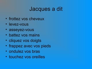Jacques a dit
•
•
•
•
•
•
•
•

frottez vos cheveux
levez-vous
asseyez-vous
battez vos mains
cliquez vos doigts
frappez avec vos pieds
ondulez vos bras
touchez vos oreilles

 