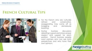  For the French who are culturally
refined and conservative,
exaggerating may come off as
bragging and obnoxiously
boasting.
 During business discussions
debating is good and shows proper
respect and support for each
position. French business people
want partners who can see both
perspectives and who have their
own opinions.
 