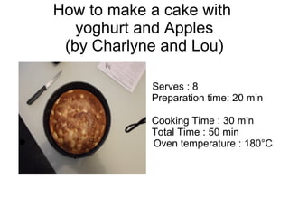 How to make a cake with
yoghurt and Apples
(by Charlyne and Lou)
Serves : 8
Preparation time: 20 min
Cooking Time : 30 min
Total Time : 50 min
 Oven temperature : 180°C
 