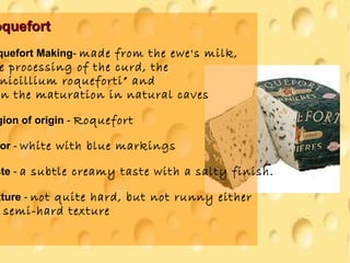 oquefortoquefort
quefort Making- made from the ewe's milk,
e processing of the curd, the
nicillium roqueforti” and
n the maturation in natural caves
gion of origin - Roquefort
or - white with blue markings
ste - a subtle creamy taste with a salty finish.
xture - not quite hard, but not runny either
semi-hard texture
 