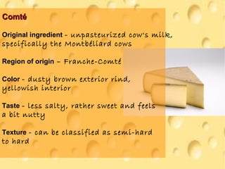 ComtéComté
Original ingredient - unpasteurized cow's milk,
specifically the Montbéliard cows
Region of origin – Franche-Comté
Color - dusty brown exterior rind,
yellowish interior
Taste - less salty, rather sweet and feels
a bit nutty
Texture - can be classified as semi-hard
to hard
 
