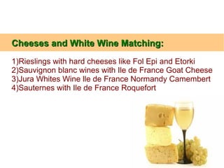 Cheeses and White Wine Matching:Cheeses and White Wine Matching:
1)Rieslings with hard cheeses like Fol Epi and Etorki
2)Sauvignon blanc wines with Ile de France Goat Cheese
3)Jura Whites Wine lle de France Normandy Camembert
4)Sauternes with Ile de France Roquefort
 
