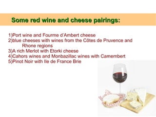 1)Port wine and Fourme d’Ambert cheese
2)blue cheeses with wines from the Côtes de Pruvence and
Rhone regions
3)A rich Merlot with Etorki cheese
4)Cahors wines and Monbazillac wines with Camembert
5)Pinot Noir with Ile de France Brie
Some red wine and cheese pairings:Some red wine and cheese pairings:
 
