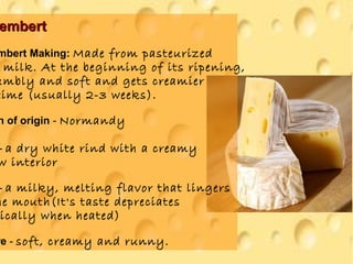 embertembert
mbert Making: Made from pasteurized
milk. At the beginning of its ripening,
umbly and soft and gets creamier
time (usually 2-3 weeks).
n of origin - Normandy
- a dry white rind with a creamy
w interior
- a milky, melting flavor that lingers
he mouth(It's taste depreciates
ically when heated)
re - soft, creamy and runny.
 