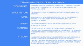 COMMON CHARACTERISTICS OF A FRENCH GARDEN:
SHOULD BE THE FOCAL POINT IN THE FRENCH STYLE LANDSCAPE. THE HOME
IS OFTEN THE CENTRE POINT OF THE DESIGN WITH LARGE PATHS THAT
PROVIDE AXIAL VIEWS.
VIRTUALLY EVERYTHING IN THE DESIGN IS GEOMETRIC AND PLANNED WITH
SYMMETRY.
IS INCORPORATED AS A NUMBER ONE ELEMENT WITHIN THE LANDSCAPE.
REFERRED TO AS ‘ REFLECTING POOLS’ IN CIRCULAR , OVAL AND
RECTANGULAR SHAPES.
ARE LOCATED AT A POINT WHERE THE ENTIRE GARDEN AND ALL OF ITS
DETAIL CAN BE VIEWED.
ARE THE INTRICATE PATTERNS CREATED FROM HEDGED SHRUBS OR
PLANTING BEDS . USUALLY DESIGNED IN NEAR PROXIMITY TO THE RESIDENCE
. THE DESIGNS ARE LESS DETAILED THE FURTHER AWAY THEY ARE FROM THE
HOUSE.
FOLLIES ARE A KEY FEATURE INTRODUCED AS STATUARY IN THE GARDENS. A
FOLLY IS AN ORNAMENTAL BUILDING WITH NO PRACTICAL PURPOSE ,
ESPECIALLY A TOWER OR A MOCK-GOTHIC RUIN BUILT IN A LARGE GARDEN OR
A PARK. THE IDEA WAS TO CREATE THESE GARDEN ORNAMENTS THAT WERE
BEYOND THE TYPICAL GARDEN SCULPTURE.
THE RESIDENCE :
GEOMETRIC PLAN:
WATER:
TERRACES:
PARTERRES:
STATUARY:
 