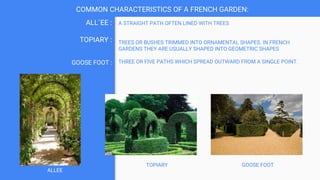 A STRAIGHT PATH OFTEN LINED WITH TREES
TREES OR BUSHES TRIMMED INTO ORNAMENTAL SHAPES. IN FRENCH
GARDENS THEY ARE USUALLY SHAPED INTO GEOMETRIC SHAPES
THREE OR FIVE PATHS WHICH SPREAD OUTWARD FROM A SINGLE POINT.
ALL`EE :
TOPIARY :
GOOSE FOOT :
COMMON CHARACTERISTICS OF A FRENCH GARDEN:
GOOSE FOOT
TOPIARY
ALLEE
 