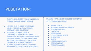 VEGETATION:
PLANTS AND TREES TO USE IN FRENCH
FORMAL LANDSCAPING DESIGN:
● HEDGES: THE CLIPPED HEDGES ARE
USUALLY BOX(BUXUS), LAVENDER,
ROSEMARY, AND SANTOLINE.
● VEGETABLES: MANY FRENCH
CHATEAX(COUNTRY HOUSE) HAVE
WONDERFUL VEGETABLES GARDENS WITH
THE VEGETABLES LAID OUT IN PATTERN
AND PARTERRES IN THE STYLE OF THE
ORNAMENTAL FORMAL GARDENS.
● PLANTS: BEDDING PLANTS AND BULBS
ARE POPULAR CHOICES FOR PARTERRES.
PLANTS THAT ARE OFTEN USED IN FRENCH
STYLE GARDEN INCLUDE:
● MEYER LEMON
● WASHINGTON NAVEL ORANGE
● FEDERATION DAISY
● LAVENDER
● PEPPERMINT
● LOUIS DE FUNE ROSES
● TUBEROSES
● IRISES
● HORNBEAM HEDGES
● CORSICAN PINE
● PRAIRIE GRASSES
 