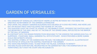 GARDEN OF VERSAILLES:
● THE GARDENS OF VERSAILLES, CREATED BY ANDRE LE NOTRE BETWEEN 1661-1700 WERE THE
GREATEST ACHIEVEMENT OF THE GARDEN LA FRANCAISE
● THEY WERE THE LARGEST GARDENS IN EUROPE-WITH AN AREA OF I5,OOO HECTARES, AND WERE LAID
OUT ON AN EAST-WEST AXIS FOLLOWED THE COURSE OF THE SUN.
● THE SUN ROSE OVER THE COURT OF HONOR, LIT THE MARBLE COURT, CROSSED THE CHATEAU AND LIT
THE BEDROOM OF THE KING, AND SET AT THE END OF THE GRAND CANAL, REFLECTED IN THE MIRROR
OF THE HALL OF MIRRORS
● IN CONTRAST WITH THE GRAND PERSPECTIVES REACHING TO THE HORIZON THE GARDEN WAS FULL OF
SURPRISES - FOUNTAINS, SMALL GARDENS FILL WITH STATUARY, WHICH PROVIDED A MORE HUMAN
SCALE AND INTIMATE SPACES
● THE CENTRAL SYMBOL OF THE GANDEN WAS THE SUN, THE EMBLEM OF LOUIS XIV, ILLUSTRATED BY
THE STATUE OF APOLLO IN THE CENTRAL FOUNTAIN OF THE GARDEN
● THE VIEWS AND PERSPECTIVES, TO AND FROM THE PALACE, CONTINUE TO INFINITY
● THE KING RULED OVER NATURE, RECREATING IN THE GARDEN NOT ONLY HIS DOMINATION OF HIS
TERRITORIES, BUT OVER THE COURT AND HIS SUBJECTS
 